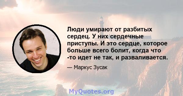 Люди умирают от разбитых сердец. У них сердечные приступы. И это сердце, которое больше всего болит, когда что -то идет не так, и разваливается.