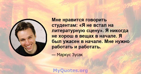 Мне нравится говорить студентам: «Я не встал на литературную сцену». Я никогда не хорош в вещах в начале. Я был ужасен в начале. Мне нужно работать и работать.