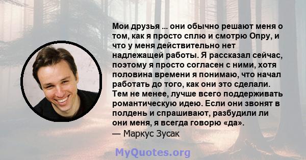 Мои друзья ... они обычно решают меня о том, как я просто сплю и смотрю Опру, и что у меня действительно нет надлежащей работы. Я рассказал сейчас, поэтому я просто согласен с ними, хотя половина времени я понимаю, что