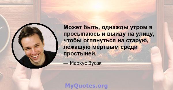 Может быть, однажды утром я просыпаюсь и выйду на улицу, чтобы оглянуться на старую, лежащую мертвым среди простыней.