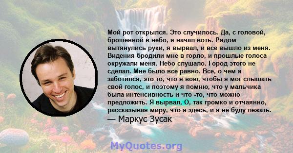 Мой рот открылся. Это случилось. Да, с головой, брошенной в небо, я начал воть. Рядом вытянулись руки, я вырвал, и все вышло из меня. Видения бродили мне в горло, и прошлые голоса окружали меня. Небо слушало. Город