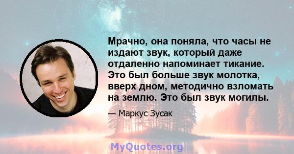 Мрачно, она поняла, что часы не издают звук, который даже отдаленно напоминает тикание. Это был больше звук молотка, вверх дном, методично взломать на землю. Это был звук могилы.