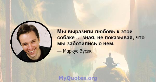 Мы выразили любовь к этой собаке ... зная, не показывая, что мы заботились о нем.