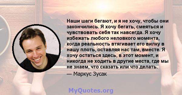 Наши шаги бегают, и я не хочу, чтобы они закончились. Я хочу бегать, смеяться и чувствовать себя так навсегда. Я хочу избежать любого неловкого момента, когда реальность втягивает его вилку в нашу плоть, оставляя нас