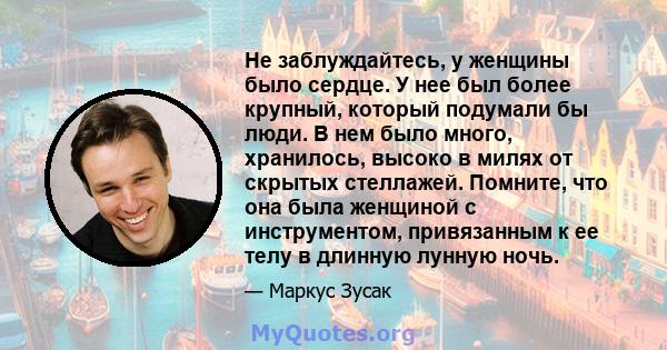 Не заблуждайтесь, у женщины было сердце. У нее был более крупный, который подумали бы люди. В нем было много, хранилось, высоко в милях от скрытых стеллажей. Помните, что она была женщиной с инструментом, привязанным к