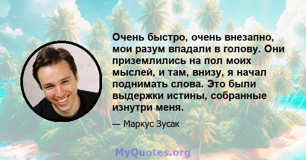 Очень быстро, очень внезапно, мои разум впадали в голову. Они приземлились на пол моих мыслей, и там, внизу, я начал поднимать слова. Это были выдержки истины, собранные изнутри меня.