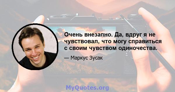 Очень внезапно. Да, вдруг я не чувствовал, что могу справиться с своим чувством одиночества.