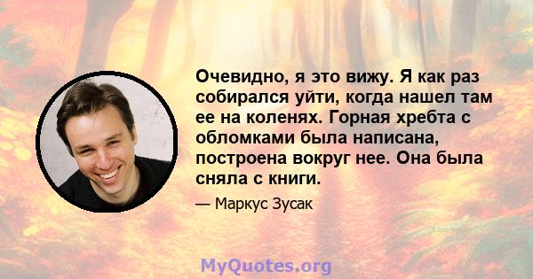 Очевидно, я это вижу. Я как раз собирался уйти, когда нашел там ее на коленях. Горная хребта с обломками была написана, построена вокруг нее. Она была сняла с книги.