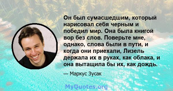 Он был сумасшедшим, который нарисовал себя черным и победил мир. Она была книгой вор без слов. Поверьте мне, однако, слова были в пути, и когда они приехали, Лизель держала их в руках, как облака, и она вытащила бы их,