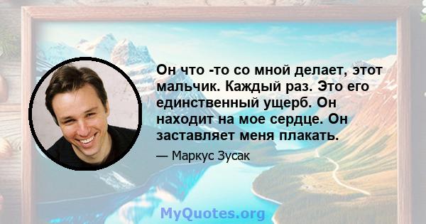 Он что -то со мной делает, этот мальчик. Каждый раз. Это его единственный ущерб. Он находит на мое сердце. Он заставляет меня плакать.