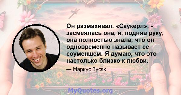 Он размахивал. «Саукерл», - засмеялась она, и, подняв руку, она полностью знала, что он одновременно называет ее соуменшем. Я думаю, что это настолько близко к любви.