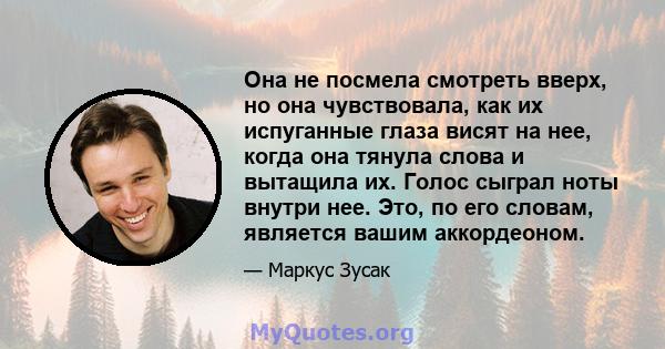 Она не посмела смотреть вверх, но она чувствовала, как их испуганные глаза висят на нее, когда она тянула слова и вытащила их. Голос сыграл ноты внутри нее. Это, по его словам, является вашим аккордеоном.