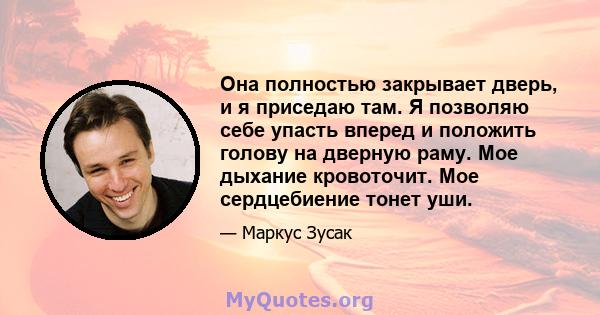 Она полностью закрывает дверь, и я приседаю там. Я позволяю себе упасть вперед и положить голову на дверную раму. Мое дыхание кровоточит. Мое сердцебиение тонет уши.