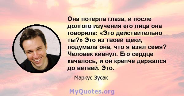 Она потерла глаза, и после долгого изучения его лица она говорила: «Это действительно ты?» Это из твоей щеки, подумала она, что я взял семя? Человек кивнул. Его сердце качалось, и он крепче держался до ветвей. Это.