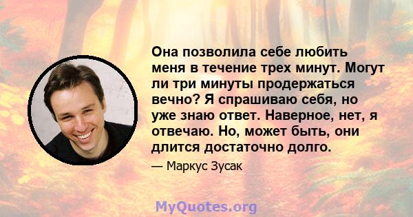 Она позволила себе любить меня в течение трех минут. Могут ли три минуты продержаться вечно? Я спрашиваю себя, но уже знаю ответ. Наверное, нет, я отвечаю. Но, может быть, они длится достаточно долго.