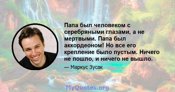 Папа был человеком с серебряными глазами, а не мертвыми. Папа был аккордеоном! Но все его крепление было пустым. Ничего не пошло, и ничего не вышло.