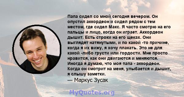 Папа сидел со мной сегодня вечером. Он опустил аккордеон и сидел рядом с тем местом, где сидел Макс. Я часто смотрю на его пальцы и лицо, когда он играет. Аккордеон дышит. Есть строки на его щеках. Они выглядят