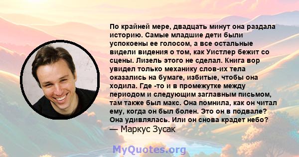 По крайней мере, двадцать минут она раздала историю. Самые младшие дети были успокоены ее голосом, а все остальные видели видения о том, как Уистлер бежит со сцены. Лизель этого не сделал. Книга вор увидел только