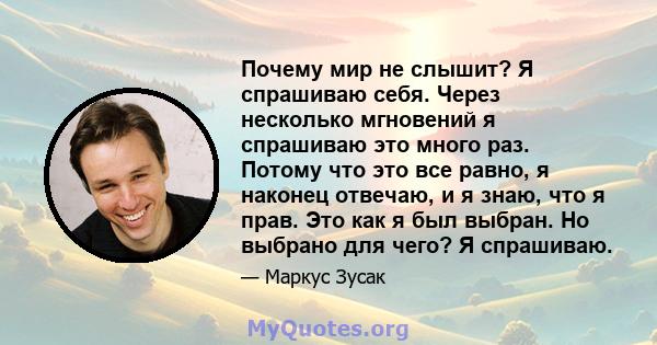 Почему мир не слышит? Я спрашиваю себя. Через несколько мгновений я спрашиваю это много раз. Потому что это все равно, я наконец отвечаю, и я знаю, что я прав. Это как я был выбран. Но выбрано для чего? Я спрашиваю.