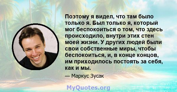 Поэтому я видел, что там было только я. Был только я, который мог беспокоиться о том, что здесь происходило, внутри этих стен моей жизни. У других людей были свои собственные миры, чтобы беспокоиться, и, в конце концов, 