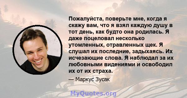 Пожалуйста, поверьте мне, когда я скажу вам, что я взял каждую душу в тот день, как будто она родилась. Я даже поцеловал несколько утомленных, отравленных щек. Я слушал их последние, задыхаясь. Их исчезающие слова. Я