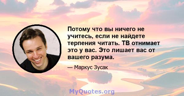 Потому что вы ничего не учитесь, если не найдете терпения читать. ТВ отнимает это у вас. Это лишает вас от вашего разума.