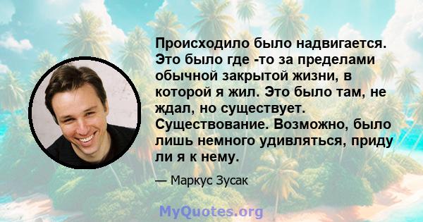 Происходило было надвигается. Это было где -то за пределами обычной закрытой жизни, в которой я жил. Это было там, не ждал, но существует. Существование. Возможно, было лишь немного удивляться, приду ли я к нему.