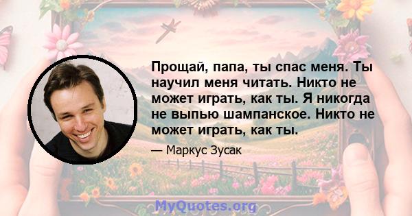 Прощай, папа, ты спас меня. Ты научил меня читать. Никто не может играть, как ты. Я никогда не выпью шампанское. Никто не может играть, как ты.