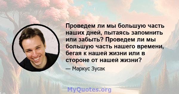 Проведем ли мы большую часть наших дней, пытаясь запомнить или забыть? Проведем ли мы большую часть нашего времени, бегая к нашей жизни или в стороне от нашей жизни?