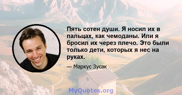 Пять сотен души. Я носил их в пальцах, как чемоданы. Или я бросил их через плечо. Это были только дети, которых я нес на руках.