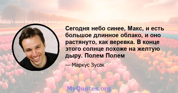 Сегодня небо синее, Макс, и есть большое длинное облако, и оно растянуто, как веревка. В конце этого солнце похоже на желтую дыру. Полем Полем