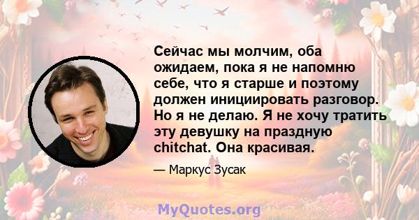 Сейчас мы молчим, оба ожидаем, пока я не напомню себе, что я старше и поэтому должен инициировать разговор. Но я не делаю. Я не хочу тратить эту девушку на праздную chitchat. Она красивая.