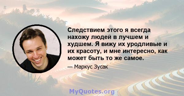 Следствием этого я всегда нахожу людей в лучшем и худшем. Я вижу их уродливые и их красоту, и мне интересно, как может быть то же самое.