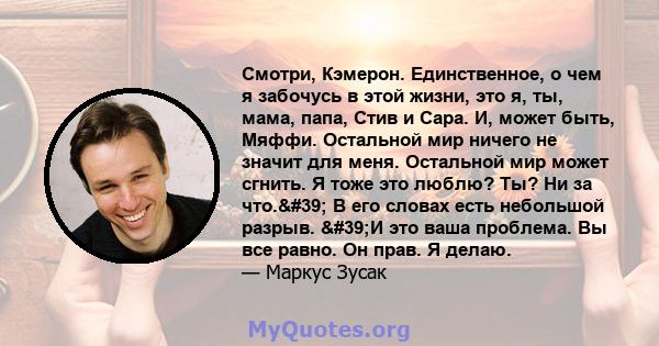 Смотри, Кэмерон. Единственное, о чем я забочусь в этой жизни, это я, ты, мама, папа, Стив и Сара. И, может быть, Мяффи. Остальной мир ничего не значит для меня. Остальной мир может сгнить. Я тоже это люблю? Ты? Ни за