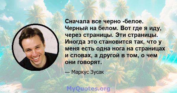 Сначала все черно -белое. Черный на белом. Вот где я иду, через страницы. Эти страницы. Иногда это становится так, что у меня есть одна нога на страницах и словах, а другой в том, о чем они говорят.