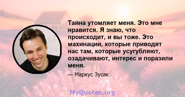 Тайна утомляет меня. Это мне нравится. Я знаю, что происходит, и вы тоже. Это махинации, которые приводят нас там, которые усугубляют, озадачивают, интерес и поразили меня.