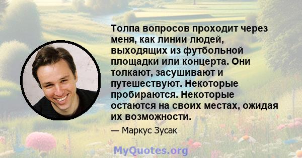 Толпа вопросов проходит через меня, как линии людей, выходящих из футбольной площадки или концерта. Они толкают, засушивают и путешествуют. Некоторые пробираются. Некоторые остаются на своих местах, ожидая их