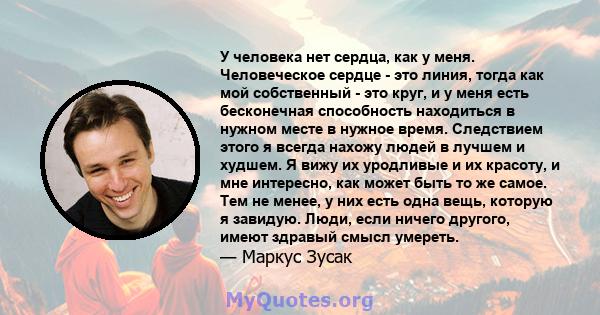 У человека нет сердца, как у меня. Человеческое сердце - это линия, тогда как мой собственный - это круг, и у меня есть бесконечная способность находиться в нужном месте в нужное время. Следствием этого я всегда нахожу