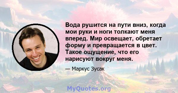 Вода рушится на пути вниз, когда мои руки и ноги толкают меня вперед. Мир освещает, обретает форму и превращается в цвет. Такое ощущение, что его нарисуют вокруг меня.