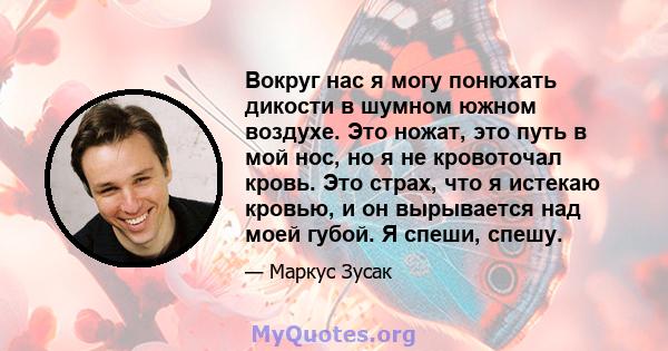 Вокруг нас я могу понюхать дикости в шумном южном воздухе. Это ножат, это путь в мой нос, но я не кровоточал кровь. Это страх, что я истекаю кровью, и он вырывается над моей губой. Я спеши, спешу.