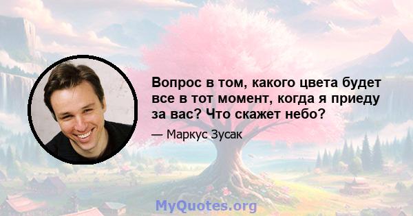 Вопрос в том, какого цвета будет все в тот момент, когда я приеду за вас? Что скажет небо?