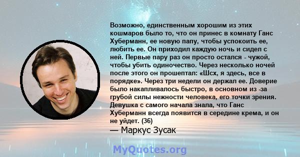 Возможно, единственным хорошим из этих кошмаров было то, что он принес в комнату Ганс Хуберманн, ее новую папу, чтобы успокоить ее, любить ее. Он приходил каждую ночь и сидел с ней. Первые пару раз он просто остался -