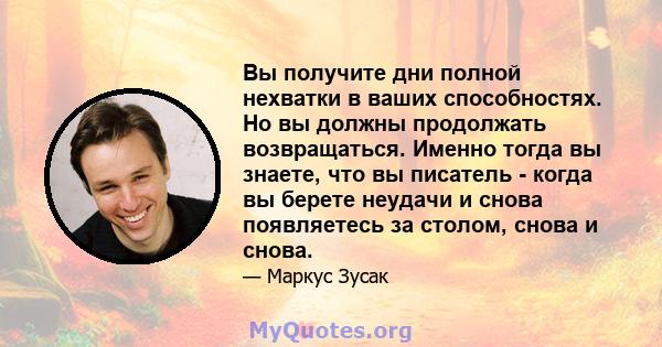 Вы получите дни полной нехватки в ваших способностях. Но вы должны продолжать возвращаться. Именно тогда вы знаете, что вы писатель - когда вы берете неудачи и снова появляетесь за столом, снова и снова.