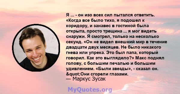 Я ... - он изо всех сил пытался ответить. «Когда все было тихо, я подошел к коридору, и занавес в гостиной была открыта, просто трещина ... я мог видеть снаружи. Я смотрел, только на несколько секунд. «Он не видел