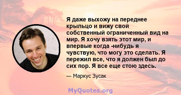 Я даже выхожу на переднее крыльцо и вижу свой собственный ограниченный вид на мир. Я хочу взять этот мир, и впервые когда -нибудь я чувствую, что могу это сделать. Я пережил все, что я должен был до сих пор. Я все еще