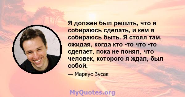 Я должен был решить, что я собираюсь сделать, и кем я собираюсь быть. Я стоял там, ожидая, когда кто -то что -то сделает, пока не понял, что человек, которого я ждал, был собой.