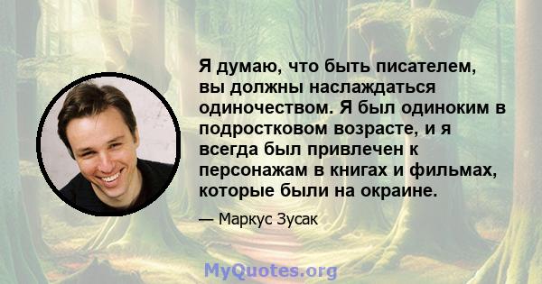 Я думаю, что быть писателем, вы должны наслаждаться одиночеством. Я был одиноким в подростковом возрасте, и я всегда был привлечен к персонажам в книгах и фильмах, которые были на окраине.