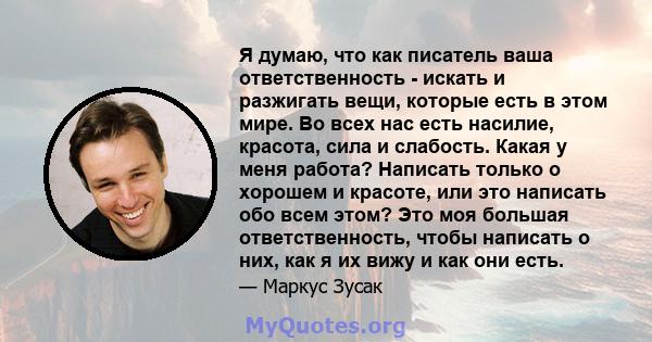 Я думаю, что как писатель ваша ответственность - искать и разжигать вещи, которые есть в этом мире. Во всех нас есть насилие, красота, сила и слабость. Какая у меня работа? Написать только о хорошем и красоте, или это