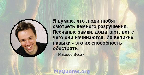 Я думаю, что люди любят смотреть немного разрушения. Песчаные замки, дома карт, вот с чего они начинаются. Их великие навыки - это их способность обострять.