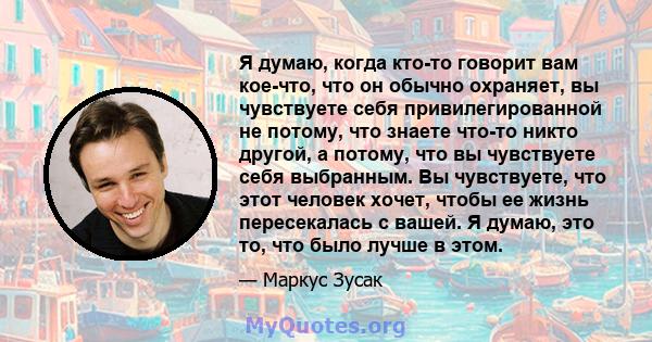 Я думаю, когда кто-то говорит вам кое-что, что он обычно охраняет, вы чувствуете себя привилегированной не потому, что знаете что-то никто другой, а потому, что вы чувствуете себя выбранным. Вы чувствуете, что этот